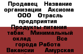 Продавец › Название организации ­ Аксиома, ООО › Отрасль предприятия ­ Продукты питания, табак › Минимальный оклад ­ 18 000 - Все города Работа » Вакансии   . Амурская обл.,Архаринский р-н